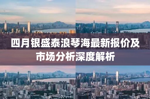 四月银盛泰浪琴海最新报价及市场分析深度解析