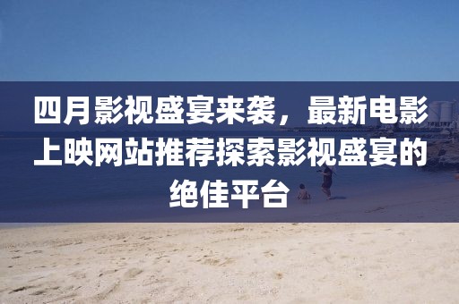 四月影视盛宴来袭，最新电影上映网站推荐探索影视盛宴的绝佳平台