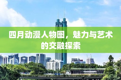 四月动漫人物图，魅力与艺术的交融探索