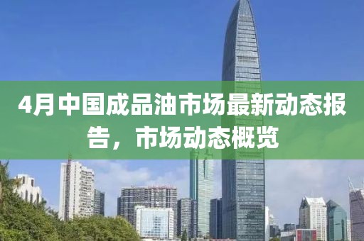 4月中国成品油市场最新动态报告，市场动态概览