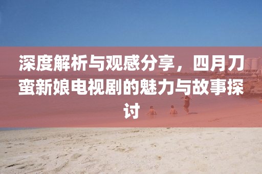 深度解析与观感分享，四月刀蛮新娘电视剧的魅力与故事探讨