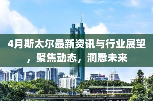 4月斯太尔最新资讯与行业展望，聚焦动态，洞悉未来