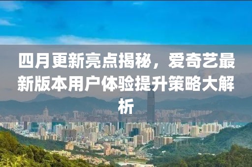 四月更新亮点揭秘，爱奇艺最新版本用户体验提升策略大解析