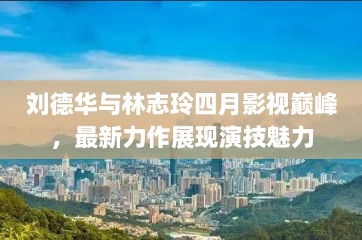 刘德华与林志玲四月影视巅峰，最新力作展现演技魅力