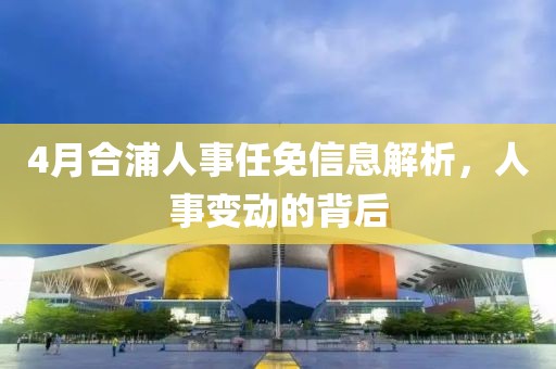 4月合浦人事任免信息解析，人事变动的背后