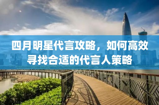 四月明星代言攻略，如何高效寻找合适的代言人策略
