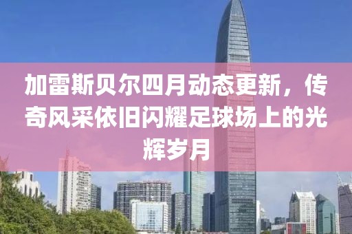 加雷斯贝尔四月动态更新，传奇风采依旧闪耀足球场上的光辉岁月
