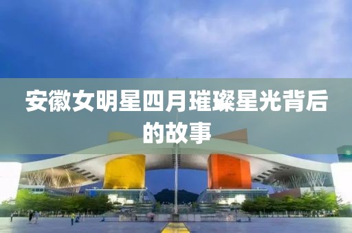 安徽女明星四月璀璨星光背后的故事