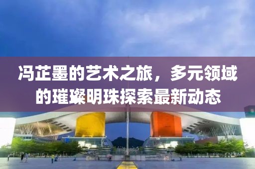 冯芷墨的艺术之旅，多元领域的璀璨明珠探索最新动态