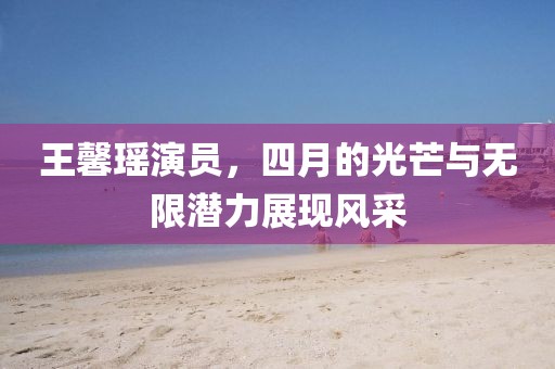 王馨瑶演员，四月的光芒与无限潜力展现风采