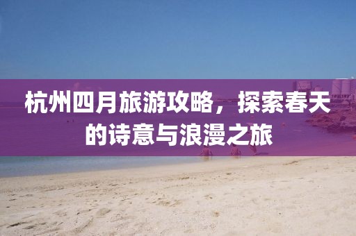 杭州四月旅游攻略，探索春天的诗意与浪漫之旅