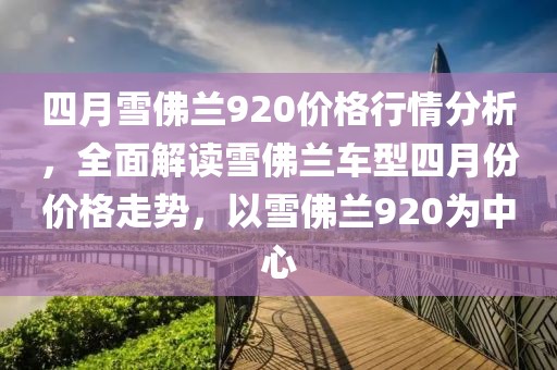 四月雪佛兰920价格行情分析，全面解读雪佛兰车型四月份价格走势，以雪佛兰920为中心