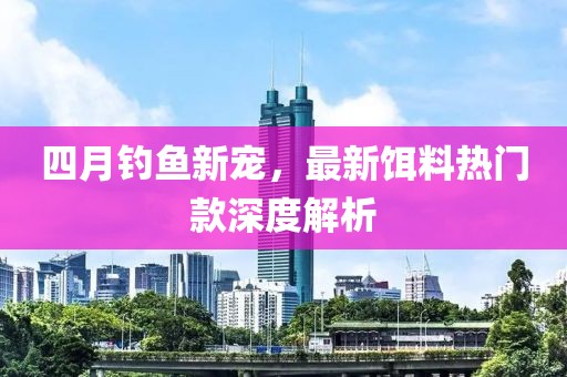 四月钓鱼新宠，最新饵料热门款深度解析