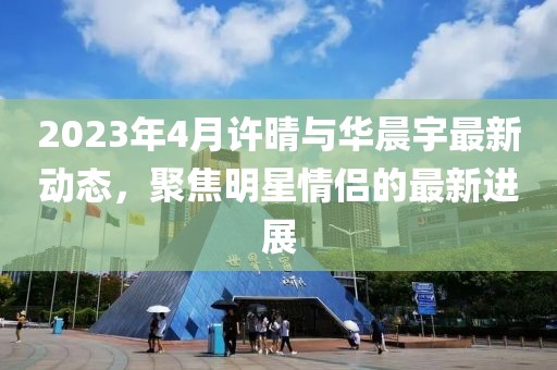2023年4月许晴与华晨宇最新动态，聚焦明星情侣的最新进展