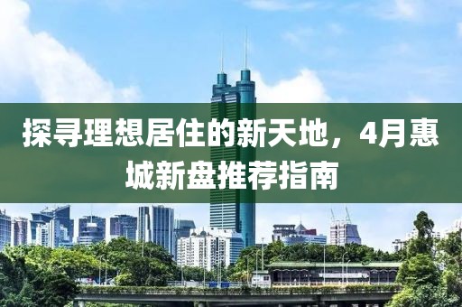 探寻理想居住的新天地，4月惠城新盘推荐指南