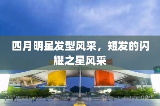 四月明星发型风采，短发的闪耀之星风采