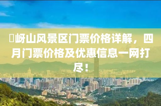 嵖岈山风景区门票价格详解，四月门票价格及优惠信息一网打尽！