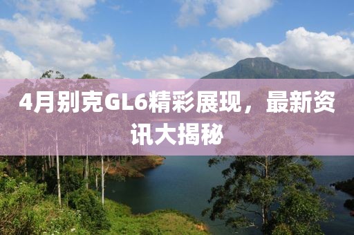 4月别克GL6精彩展现，最新资讯大揭秘