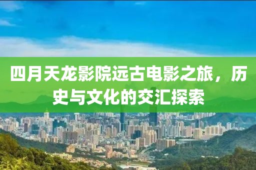 四月天龙影院远古电影之旅，历史与文化的交汇探索
