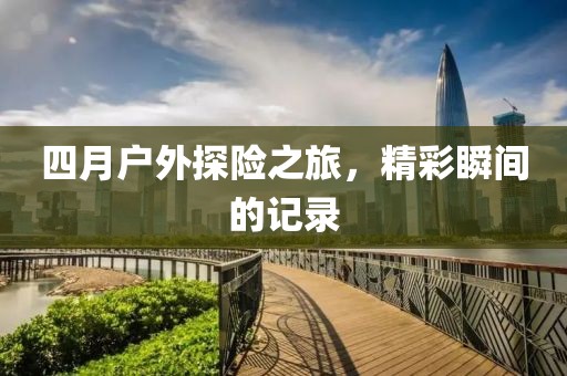 四月户外探险之旅，精彩瞬间的记录