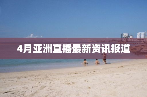 4月亚洲直播最新资讯报道