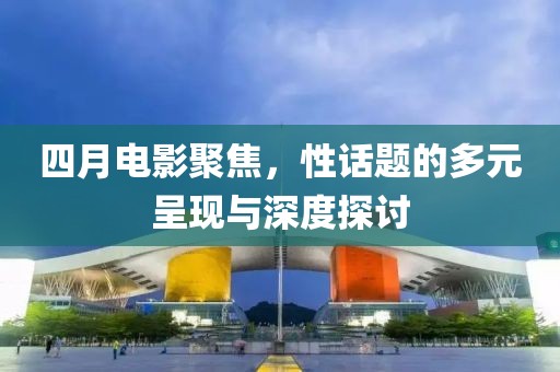 四月电影聚焦，性话题的多元呈现与深度探讨