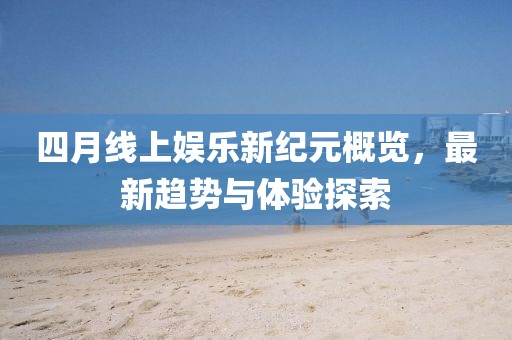 四月线上娱乐新纪元概览，最新趋势与体验探索