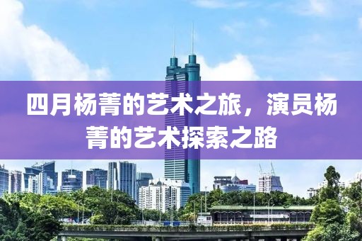 四月杨菁的艺术之旅，演员杨菁的艺术探索之路