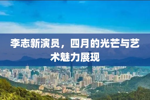 李志新演员，四月的光芒与艺术魅力展现