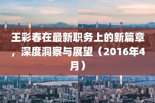 王彩春在最新职务上的新篇章，深度洞察与展望（2016年4月）