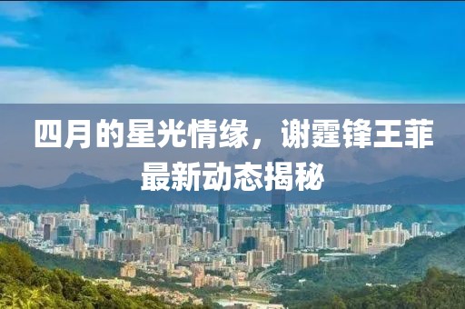 四月的星光情缘，谢霆锋王菲最新动态揭秘