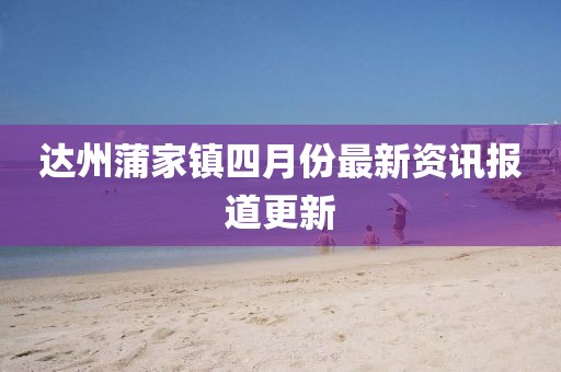 达州蒲家镇四月份最新资讯报道更新