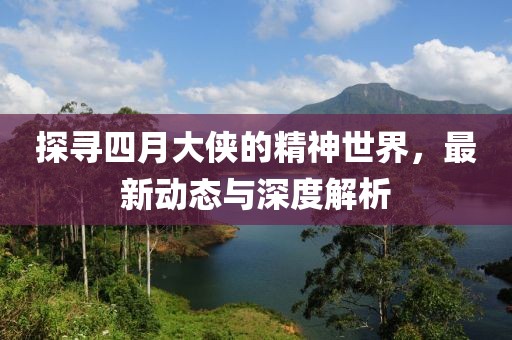 探寻四月大侠的精神世界，最新动态与深度解析