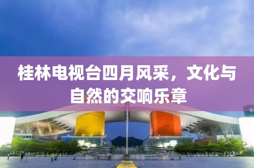 桂林电视台四月风采，文化与自然的交响乐章