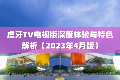 虎牙TV电视版深度体验与特色解析（2023年4月版）