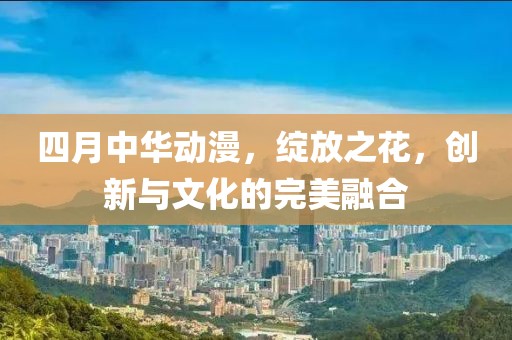 四月中华动漫，绽放之花，创新与文化的完美融合