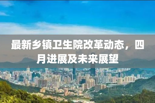 最新乡镇卫生院改革动态，四月进展及未来展望