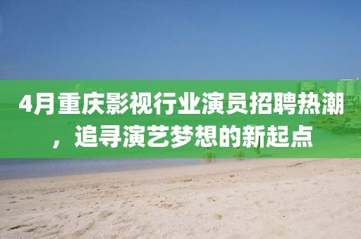 4月重庆影视行业演员招聘热潮，追寻演艺梦想的新起点