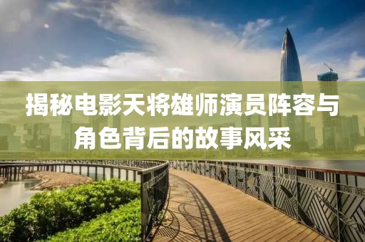 揭秘电影天将雄师演员阵容与角色背后的故事风采