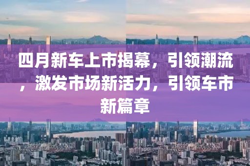 四月新车上市揭幕，引领潮流，激发市场新活力，引领车市新篇章