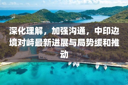 深化理解，加强沟通，中印边境对峙最新进展与局势缓和推动