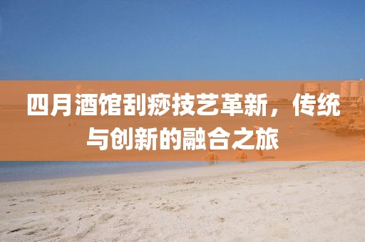 四月酒馆刮痧技艺革新，传统与创新的融合之旅