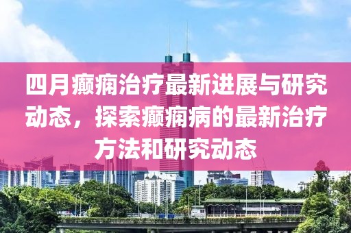 四月癫痫治疗最新进展与研究动态，探索癫痫病的最新治疗方法和研究动态