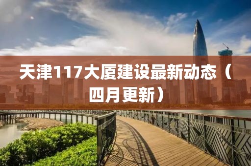 天津117大厦建设最新动态（四月更新）