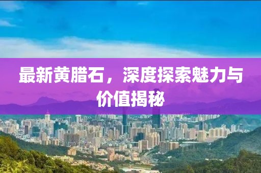 最新黄腊石，深度探索魅力与价值揭秘