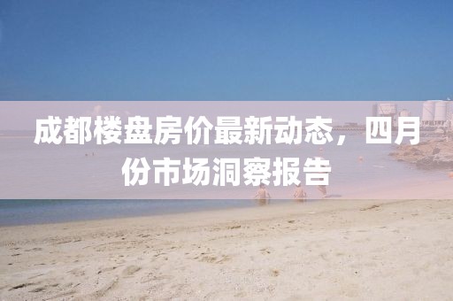 成都楼盘房价最新动态，四月份市场洞察报告
