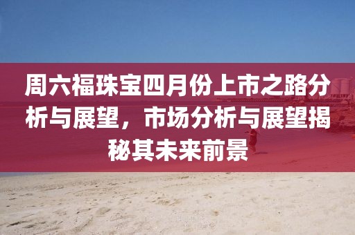 周六福珠宝四月份上市之路分析与展望，市场分析与展望揭秘其未来前景