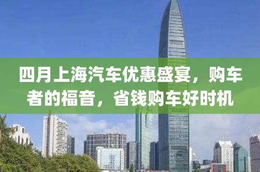 四月上海汽车优惠盛宴，购车者的福音，省钱购车好时机