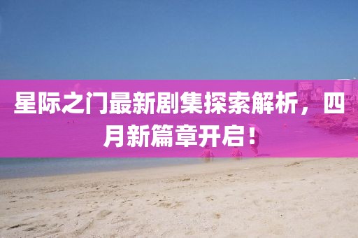 星际之门最新剧集探索解析，四月新篇章开启！