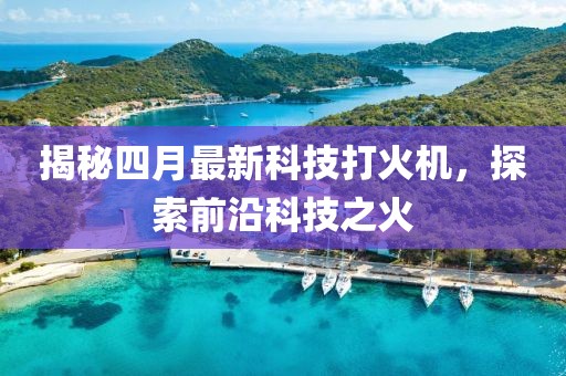 揭秘四月最新科技打火机，探索前沿科技之火